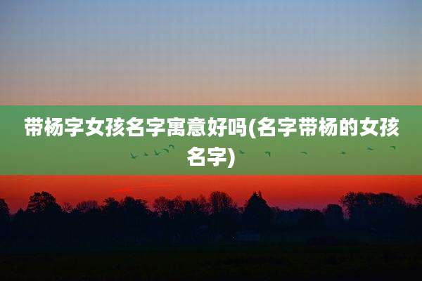 带杨字女孩名字寓意好吗(名字带杨的女孩名字)