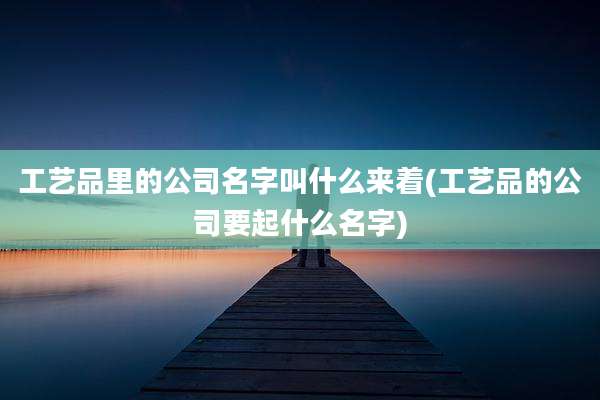 工艺品里的公司名字叫什么来着(工艺品的公司要起什么名字)