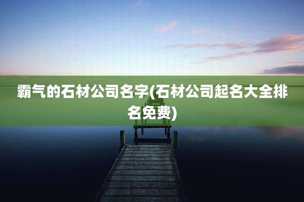 霸气的石材公司名字(石材公司起名大全排名免费)