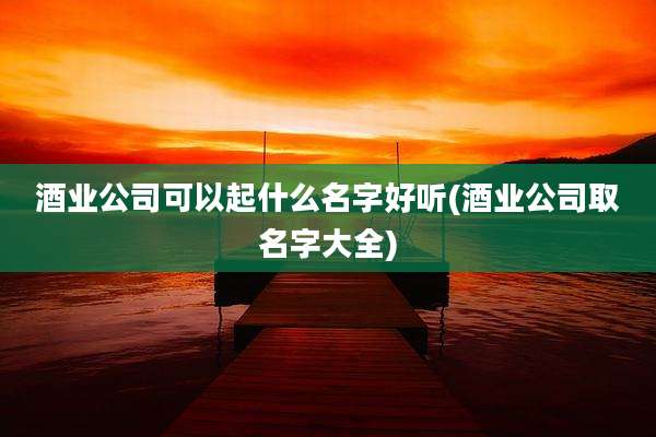 酒业公司可以起什么名字好听(酒业公司取名字大全)