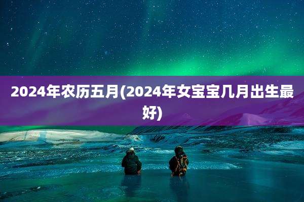 2024年农历五月(2024年女宝宝几月出生最好)