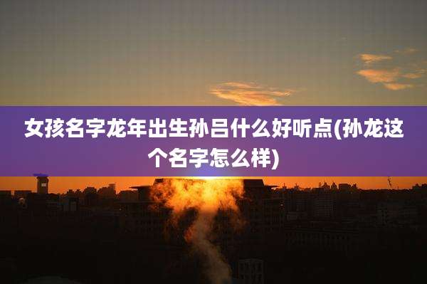 女孩名字龙年出生孙吕什么好听点(孙龙这个名字怎么样)