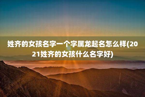 姓齐的女孩名字一个字属龙起名怎么样(2021姓齐的女孩什么名字好)