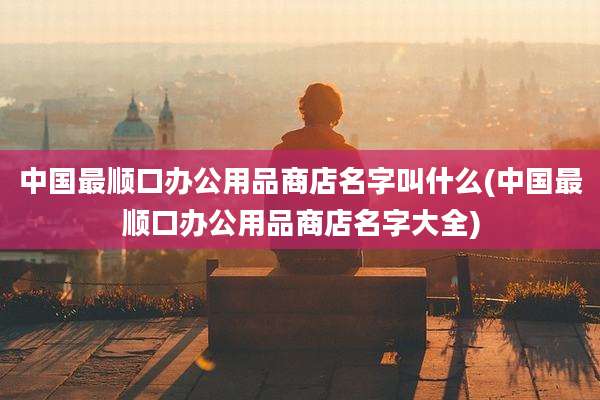 中国最顺口办公用品商店名字叫什么(中国最顺口办公用品商店名字大全)