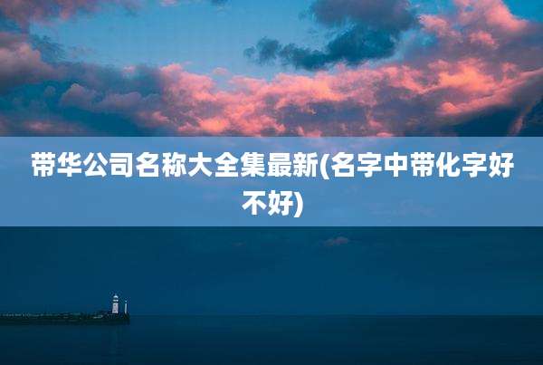 带华公司名称大全集最新(名字中带化字好不好)