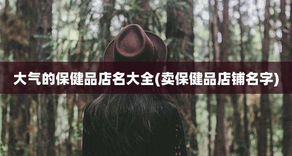 大气的保健品店名大全(卖保健品店铺名字)