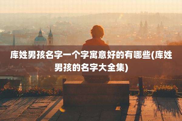 库姓男孩名字一个字寓意好的有哪些(库姓男孩的名字大全集)