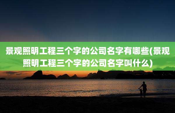 景观照明工程三个字的公司名字有哪些(景观照明工程三个字的公司名字叫什么)