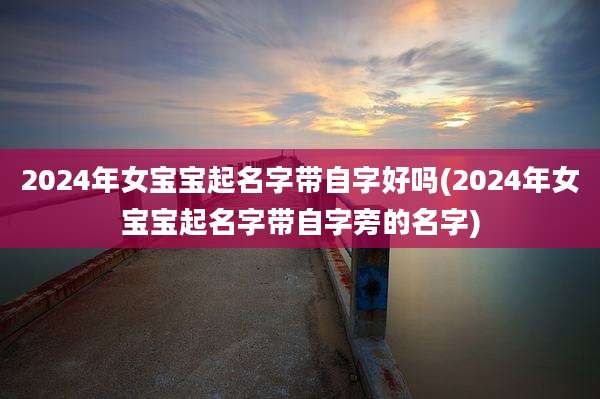 2024年女宝宝起名字带自字好吗(2024年女宝宝起名字带自字旁的名字)