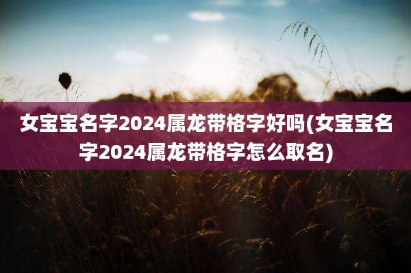 女宝宝名字2024属龙带格字好吗(女宝宝名字2024属龙带格字怎么取名)