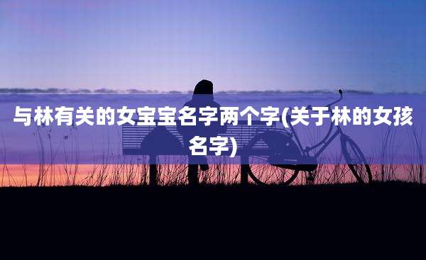 与林有关的女宝宝名字两个字(关于林的女孩名字)