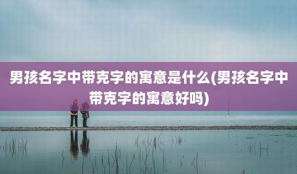 男孩名字中带克字的寓意是什么(男孩名字中带克字的寓意好吗)