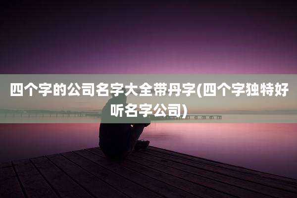 四个字的公司名字大全带丹字(四个字独特好听名字公司)