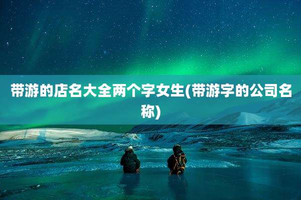 带游的店名大全两个字女生(带游字的公司名称)
