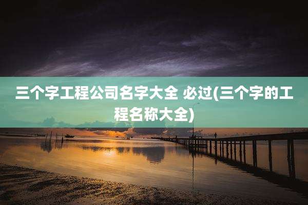 三个字工程公司名字大全 必过(三个字的工程名称大全)