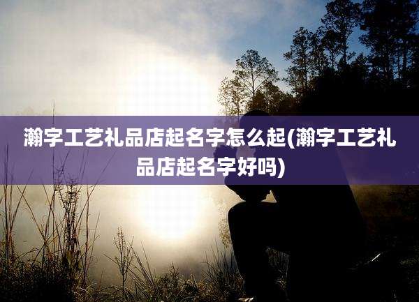 瀚字工艺礼品店起名字怎么起(瀚字工艺礼品店起名字好吗)