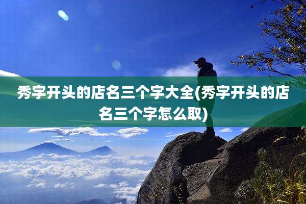 秀字开头的店名三个字大全(秀字开头的店名三个字怎么取)