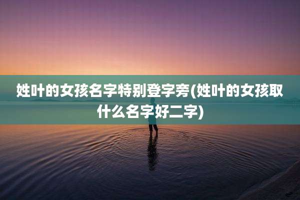 姓叶的女孩名字特别登字旁(姓叶的女孩取什么名字好二字)