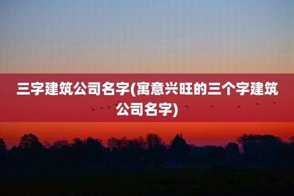 三字建筑公司名字(寓意兴旺的三个字建筑公司名字)