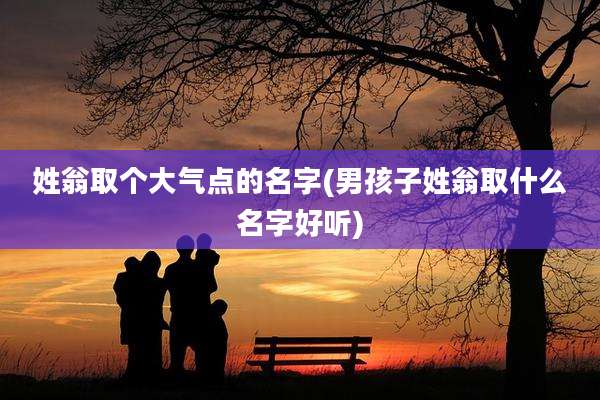 姓翁取个大气点的名字(男孩子姓翁取什么名字好听)