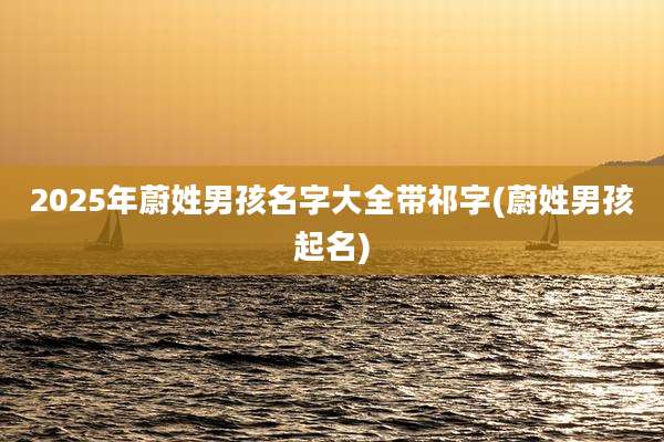 2025年蔚姓男孩名字大全带祁字(蔚姓男孩起名)