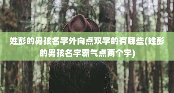 姓彭的男孩名字外向点双字的有哪些(姓彭的男孩名字霸气点两个字)