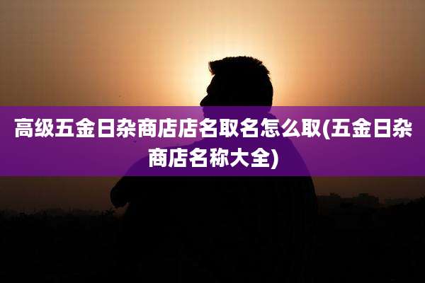 高级五金日杂商店店名取名怎么取(五金日杂商店名称大全)