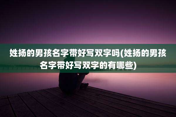 姓扬的男孩名字带好写双字吗(姓扬的男孩名字带好写双字的有哪些)