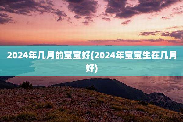 2024年几月的宝宝好(2024年宝宝生在几月好)