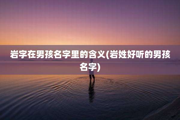 岩字在男孩名字里的含义(岩姓好听的男孩名字)
