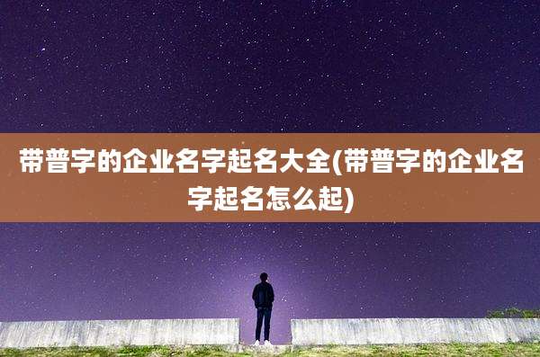 带普字的企业名字起名大全(带普字的企业名字起名怎么起)