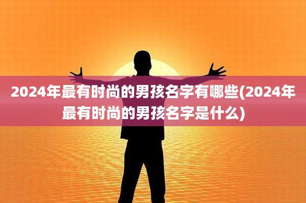 2024年最有时尚的男孩名字有哪些(2024年最有时尚的男孩名字是什么)