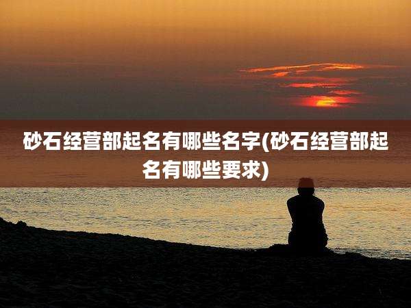 砂石经营部起名有哪些名字(砂石经营部起名有哪些要求)