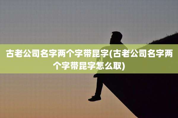 古老公司名字两个字带昆字(古老公司名字两个字带昆字怎么取)