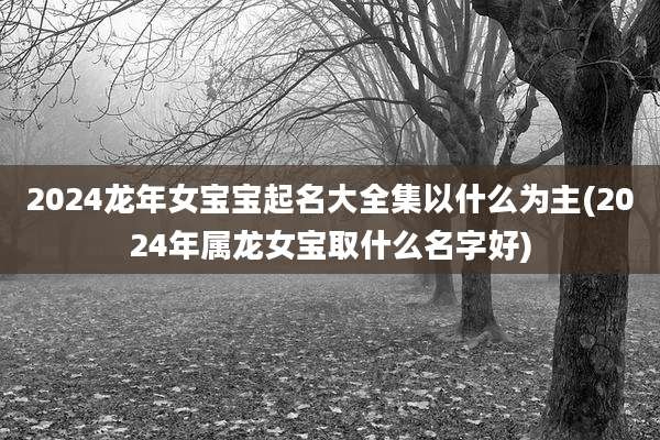 2024龙年女宝宝起名大全集以什么为主(2024年属龙女宝取什么名字好)