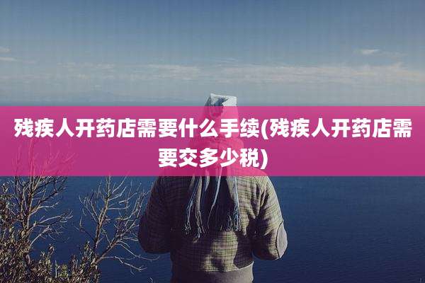 残疾人开药店需要什么手续(残疾人开药店需要交多少税)