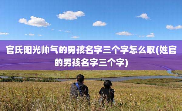 官氏阳光帅气的男孩名字三个字怎么取(姓官的男孩名字三个字)