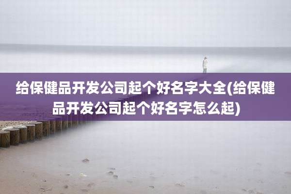 给保健品开发公司起个好名字大全(给保健品开发公司起个好名字怎么起)
