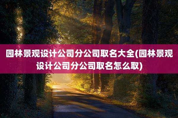 园林景观设计公司分公司取名大全(园林景观设计公司分公司取名怎么取)