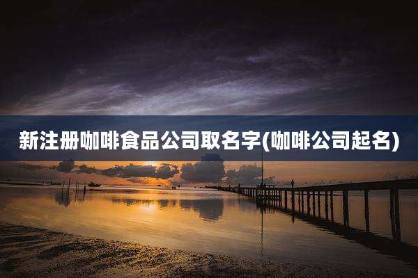 新注册咖啡食品公司取名字(咖啡公司起名)