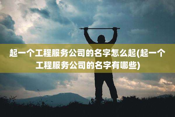 起一个工程服务公司的名字怎么起(起一个工程服务公司的名字有哪些)