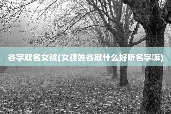 谷字取名女孩(女孩姓谷取什么好听名字嘛)