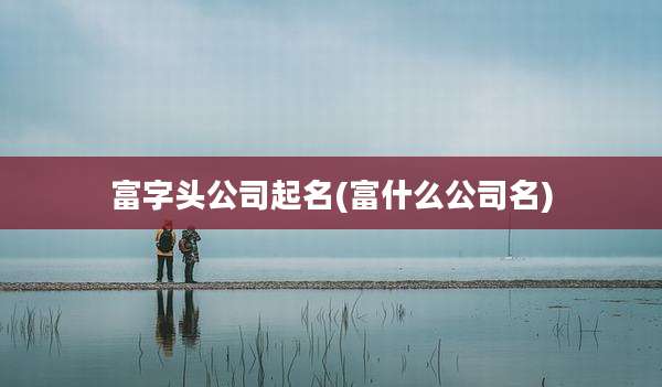 富字头公司起名(富什么公司名)