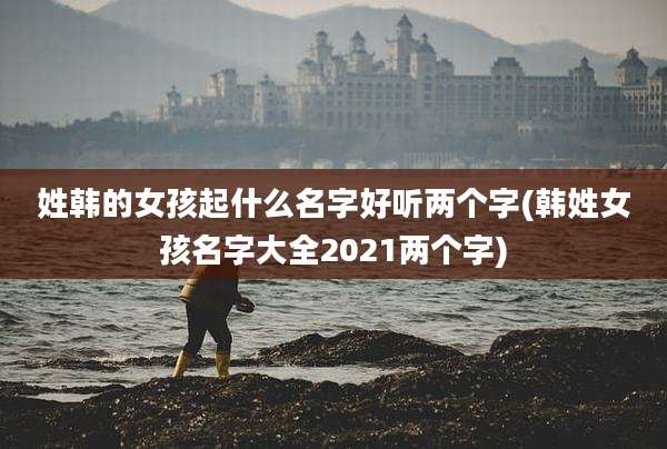 姓韩的女孩起什么名字好听两个字(韩姓女孩名字大全2021两个字)
