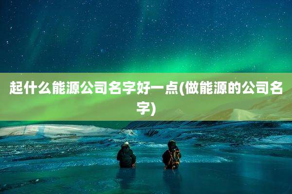 起什么能源公司名字好一点(做能源的公司名字)