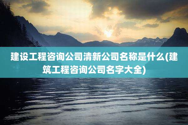 建设工程咨询公司清新公司名称是什么(建筑工程咨询公司名字大全)
