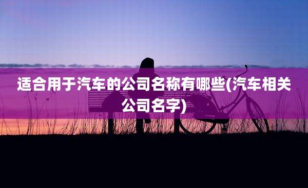 适合用于汽车的公司名称有哪些(汽车相关公司名字)