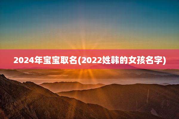 2024年宝宝取名(2022姓韩的女孩名字)