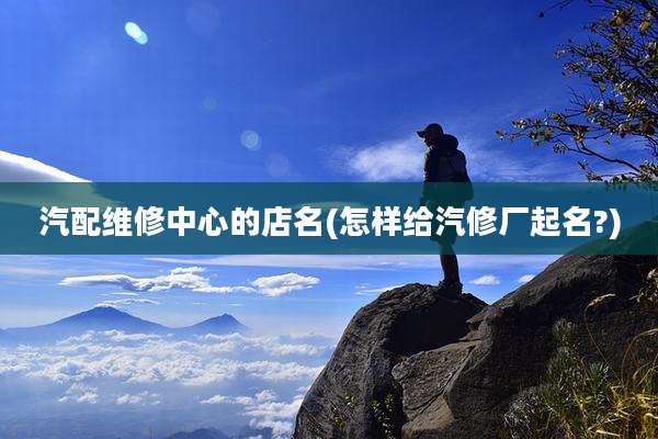 汽配维修中心的店名(怎样给汽修厂起名?)