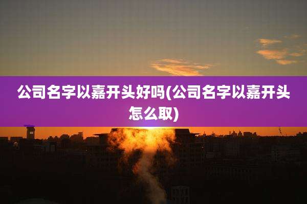 公司名字以嘉开头好吗(公司名字以嘉开头怎么取)